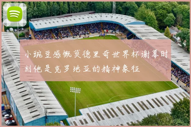 小豌豆感慨莫德里奇世界杯谢幕时刻他是克罗地亚的精神象征