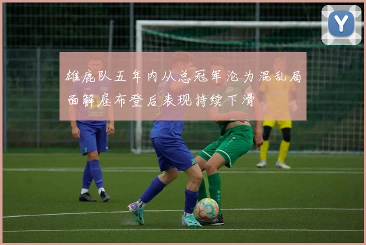雄鹿队五年内从总冠军沦为混乱局面解雇布登后表现持续下滑