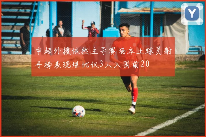 中超外援依然主导赛场本土球员射手榜表现堪忧仅3人入围前20