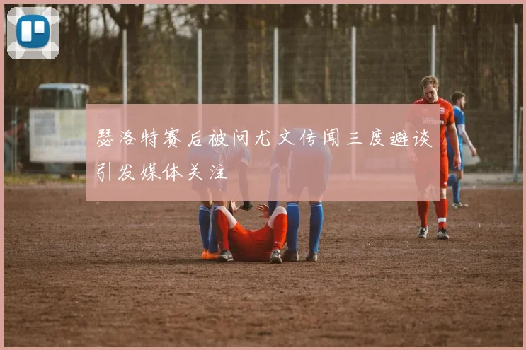 瑟洛特赛后被问尤文传闻三度避谈引发媒体关注