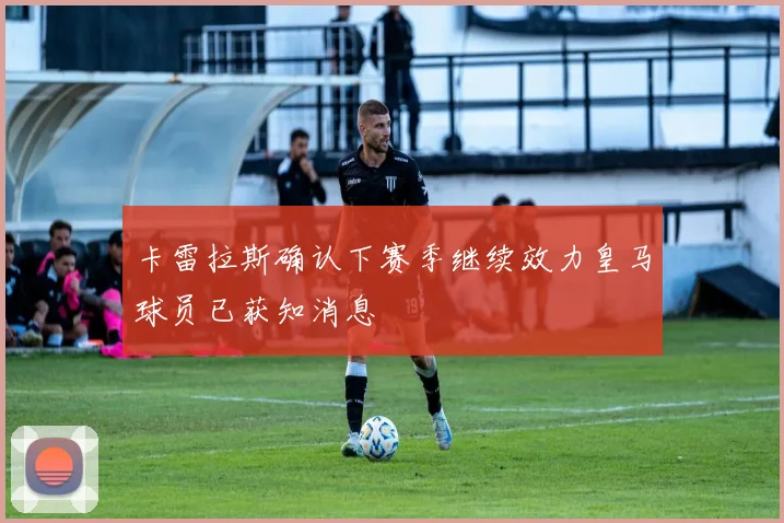 卡雷拉斯确认下赛季继续效力皇马球员已获知消息