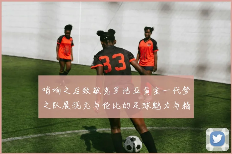 哨响之后致敬克罗地亚黄金一代梦之队展现无与伦比的足球魅力与精神