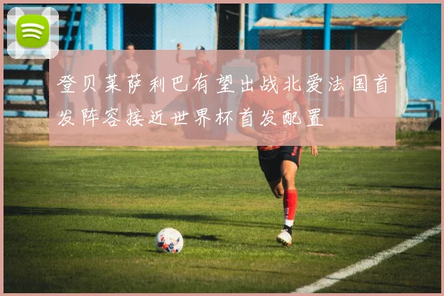 登贝莱萨利巴有望出战北爱法国首发阵容接近世界杯首发配置