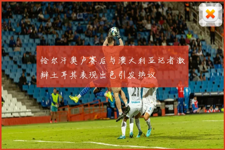 恰尔汗奥卢赛后与澳大利亚记者激辩土耳其表现出色引发热议