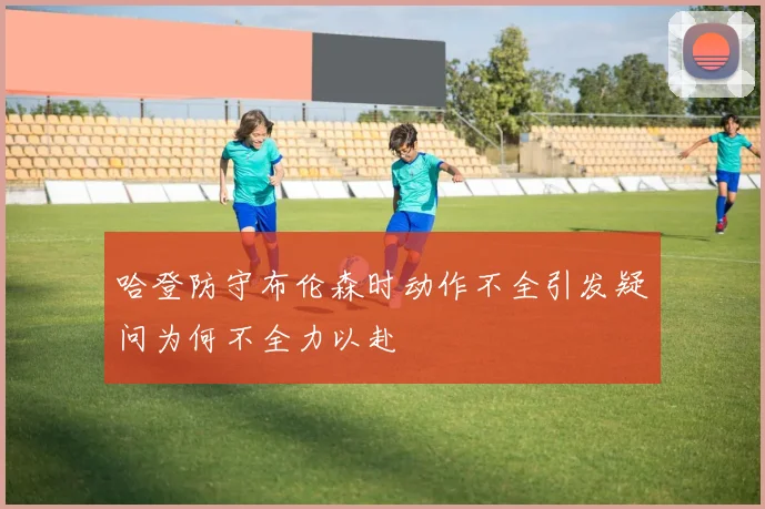 哈登防守布伦森时动作不全引发疑问为何不全力以赴