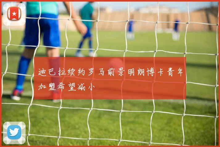 迪巴拉续约罗马前景明朗博卡青年加盟希望减小