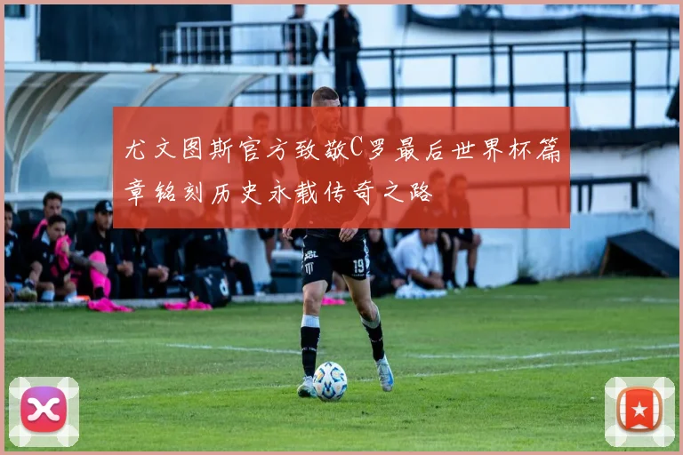 尤文图斯官方致敬C罗最后世界杯篇章铭刻历史永载传奇之路