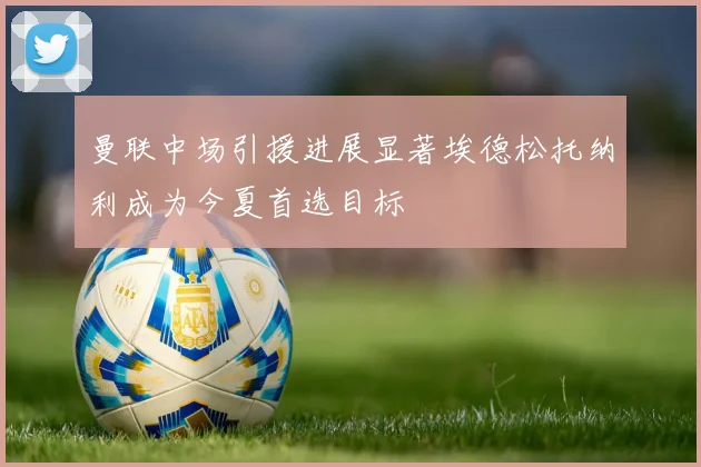 曼联中场引援进展显著埃德松托纳利成为今夏首选目标