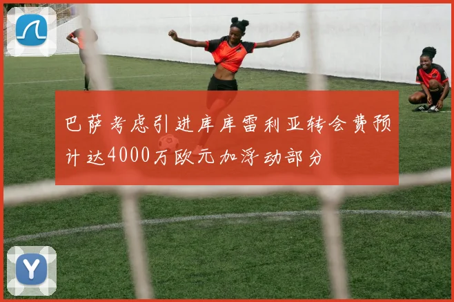 巴萨考虑引进库库雷利亚转会费预计达4000万欧元加浮动部分