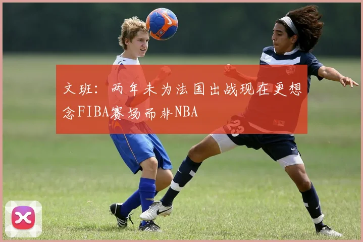 文班：两年未为法国出战现在更想念FIBA赛场而非NBA