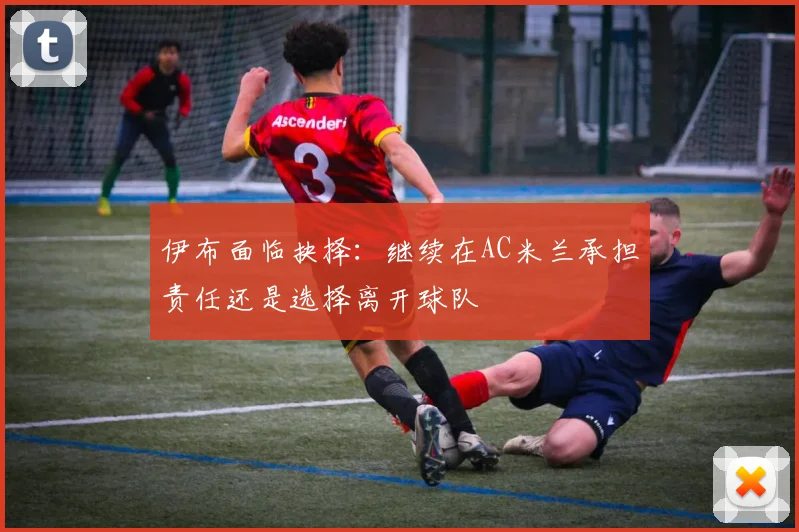 伊布面临抉择：继续在AC米兰承担责任还是选择离开球队