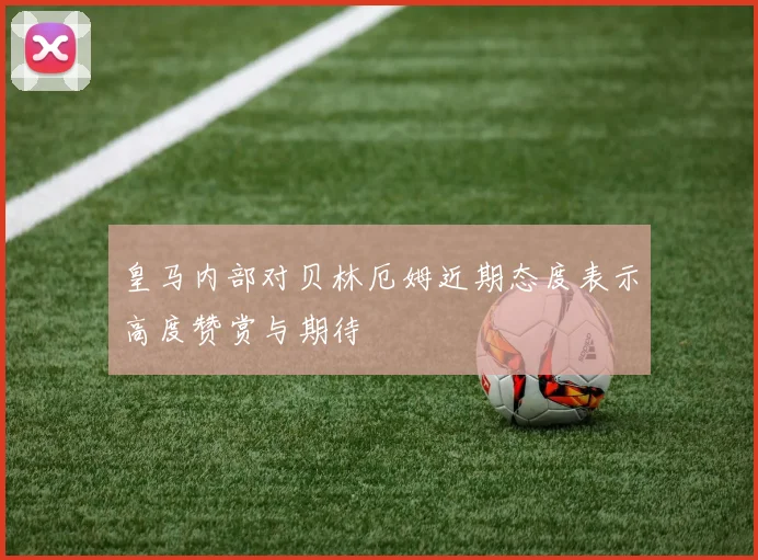皇马内部对贝林厄姆近期态度表示高度赞赏与期待