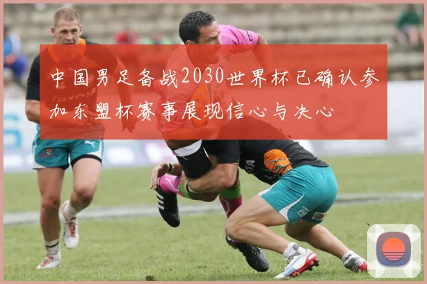 中国男足备战2030世界杯已确认参加东盟杯赛事展现信心与决心