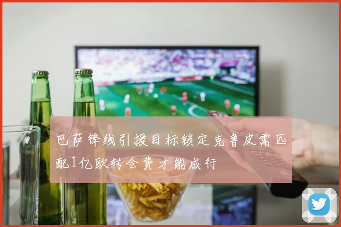 巴萨锋线引援目标锁定克鲁皮需匹配1亿欧转会费才能成行