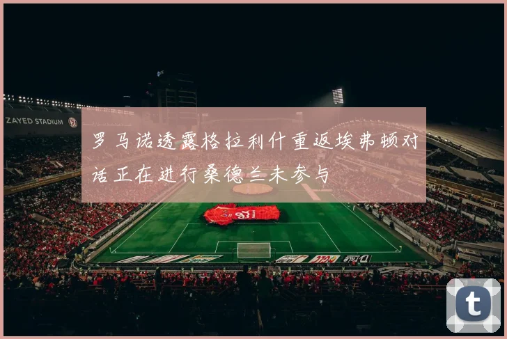 罗马诺透露格拉利什重返埃弗顿对话正在进行桑德兰未参与