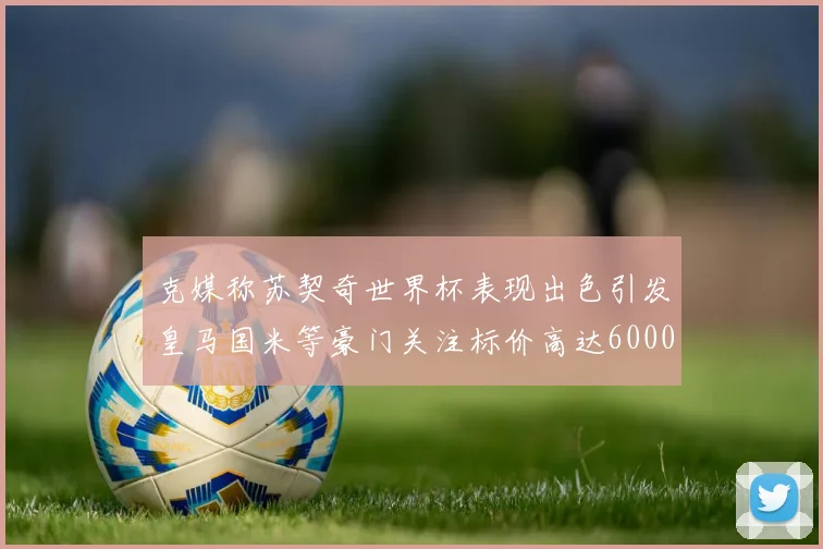 克媒称苏契奇世界杯表现出色引发皇马国米等豪门关注标价高达6000万欧