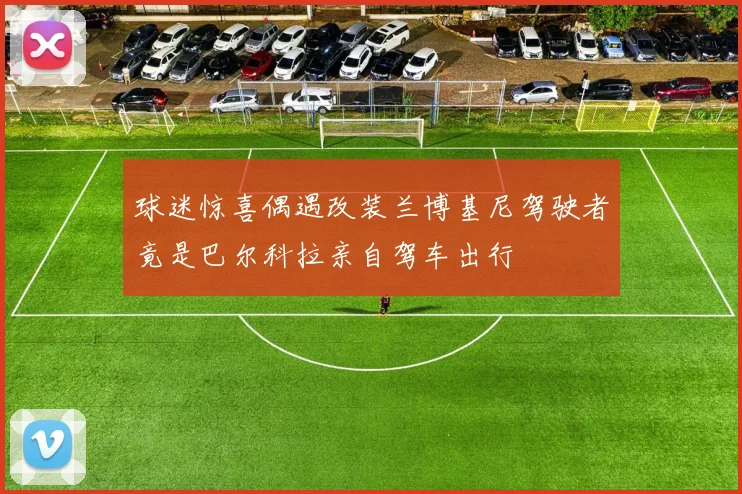 球迷惊喜偶遇改装兰博基尼驾驶者竟是巴尔科拉亲自驾车出行