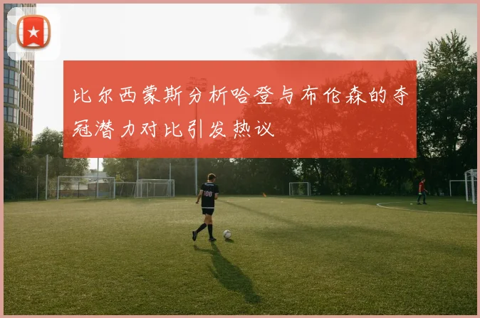 比尔西蒙斯分析哈登与布伦森的夺冠潜力对比引发热议