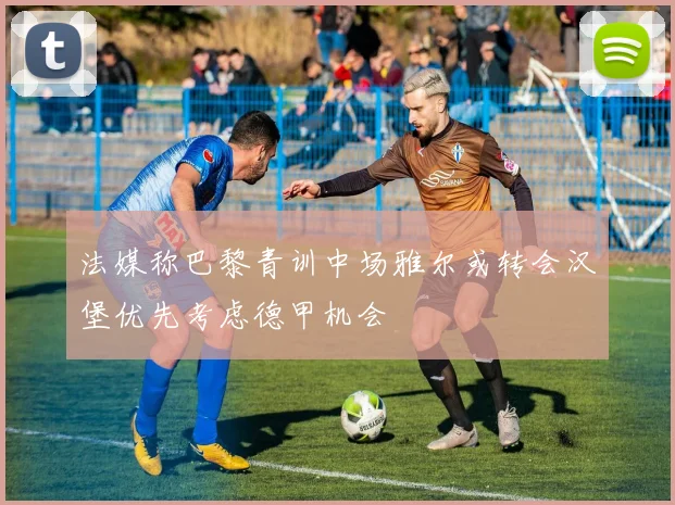 法媒称巴黎青训中场雅尔或转会汉堡优先考虑德甲机会