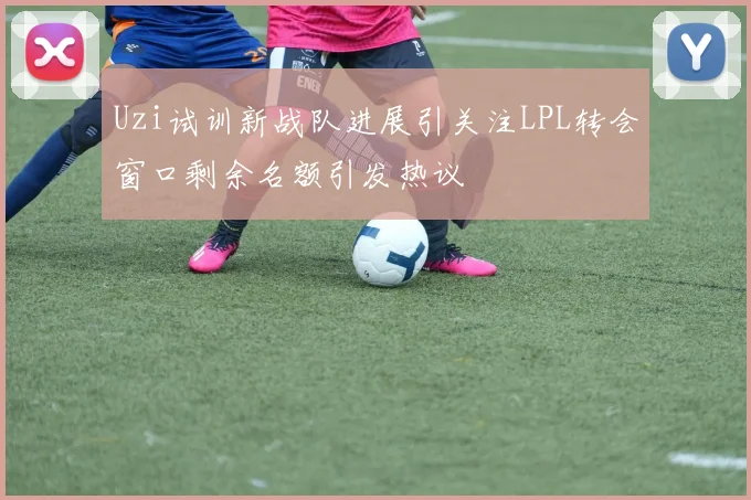 Uzi试训新战队进展引关注LPL转会窗口剩余名额引发热议