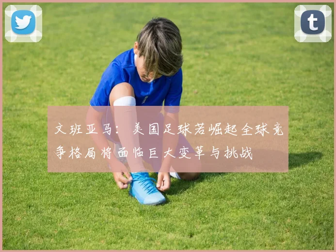 文班亚马：美国足球若崛起全球竞争格局将面临巨大变革与挑战