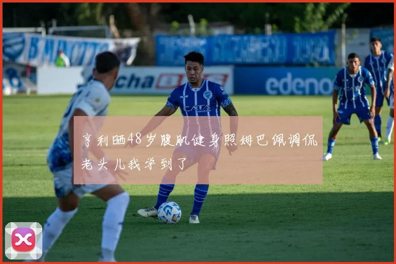 亨利晒48岁腹肌健身照姆巴佩调侃老头儿我学到了