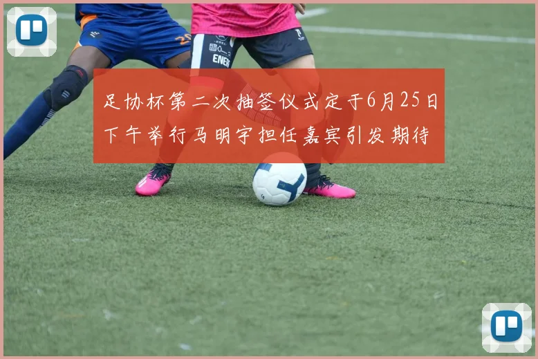 足协杯第二次抽签仪式定于6月25日下午举行马明宇担任嘉宾引发期待