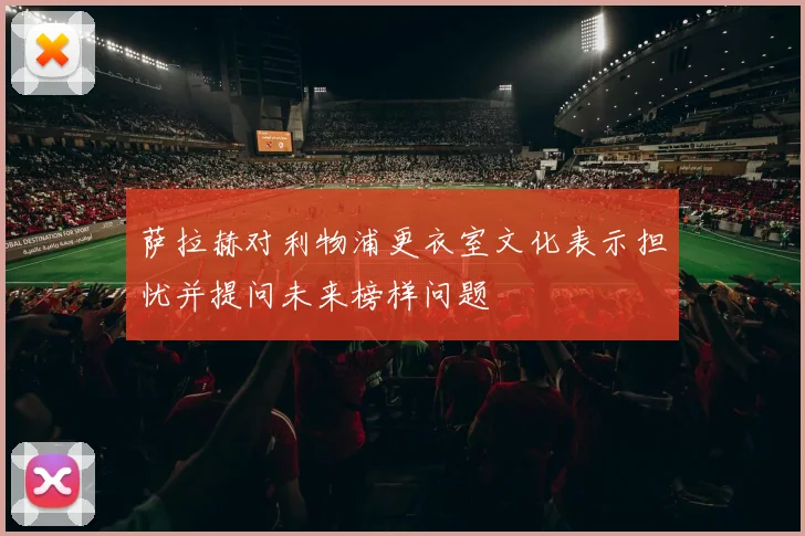 萨拉赫对利物浦更衣室文化表示担忧并提问未来榜样问题